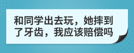 和同学出去玩，她摔到了牙齿，我应该赔偿吗