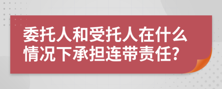 委托人和受托人在什么情况下承担连带责任?
