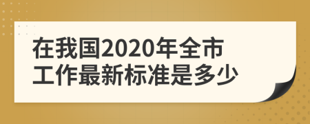 在我国2020年全市工作最新标准是多少