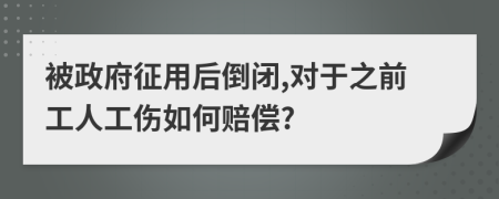 被政府征用后倒闭,对于之前工人工伤如何赔偿?