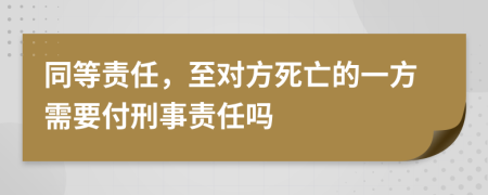 同等责任，至对方死亡的一方需要付刑事责任吗