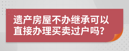 遗产房屋不办继承可以直接办理买卖过户吗？