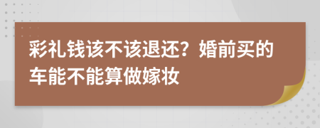 彩礼钱该不该退还？婚前买的车能不能算做嫁妆