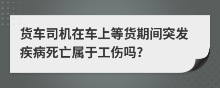 货车司机在车上等货期间突发疾病死亡属于工伤吗?