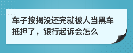 车子按揭没还完就被人当黑车抵押了，银行起诉会怎么