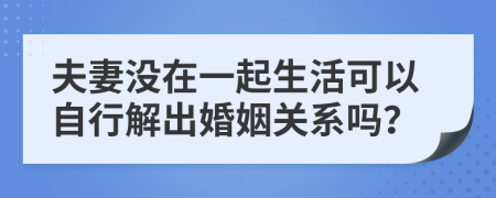 夫妻没在一起生活可以自行解出婚姻关系吗？