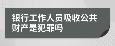 银行工作人员吸收公共财产是犯罪吗