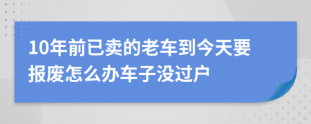 10年前已卖的老车到今天要报废怎么办车子没过户