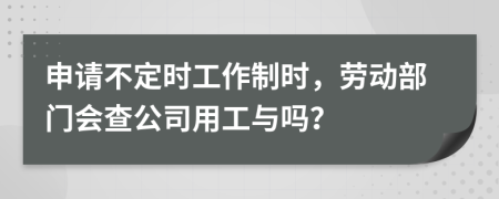 申请不定时工作制时，劳动部门会查公司用工与吗？