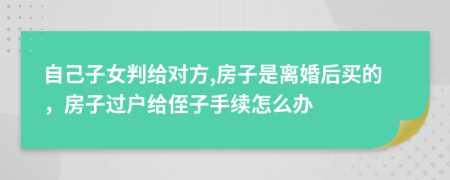 自己子女判给对方,房子是离婚后买的，房子过户给侄子手续怎么办