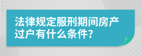 法律规定服刑期间房产过户有什么条件？