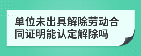 单位未出具解除劳动合同证明能认定解除吗