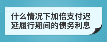 什么情况下加倍支付迟延履行期间的债务利息