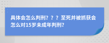 具体会怎么判刑？？？至死并被抓获会怎么对15岁未成年判刑？