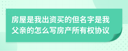 房屋是我出资买的但名字是我父亲的怎么写房产所有权协议