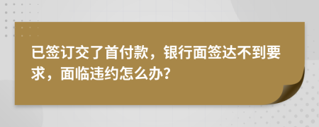 已签订交了首付款，银行面签达不到要求，面临违约怎么办？