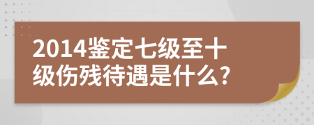 2014鉴定七级至十级伤残待遇是什么?