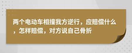 两个电动车相撞我方逆行，应赔偿什么，怎样赔偿，对方说自己骨折