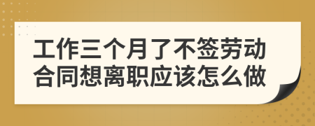 工作三个月了不签劳动合同想离职应该怎么做