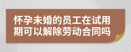 怀孕未婚的员工在试用期可以解除劳动合同吗