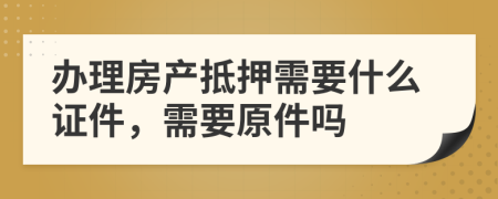 办理房产抵押需要什么证件，需要原件吗