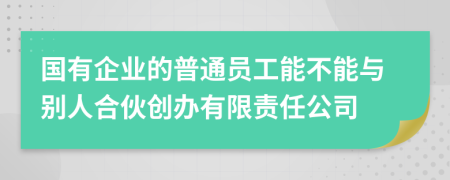 国有企业的普通员工能不能与别人合伙创办有限责任公司