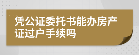 凭公证委托书能办房产证过户手续吗