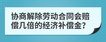 协商解除劳动合同会赔偿几倍的经济补偿金？