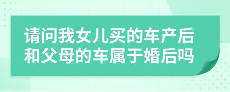 请问我女儿买的车产后和父母的车属于婚后吗