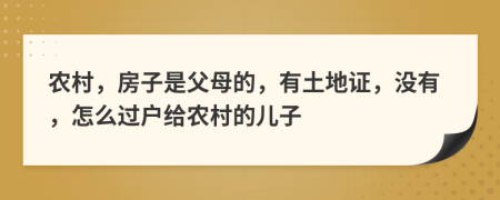 农村，房子是父母的，有土地证，没有，怎么过户给农村的儿子