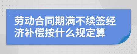 劳动合同期满不续签经济补偿按什么规定算