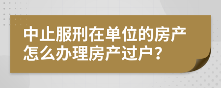 中止服刑在单位的房产怎么办理房产过户？