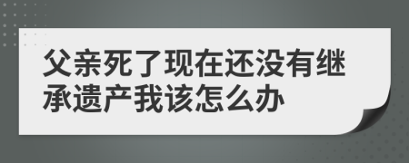 父亲死了现在还没有继承遗产我该怎么办