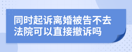 同时起诉离婚被告不去法院可以直接撤诉吗