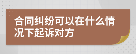 合同纠纷可以在什么情况下起诉对方