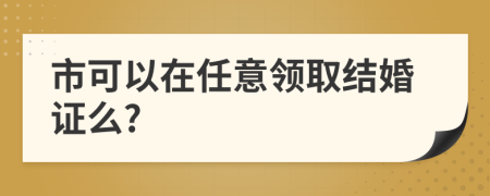 市可以在任意领取结婚证么?