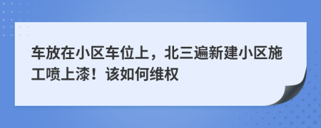 车放在小区车位上，北三遍新建小区施工喷上漆！该如何维权