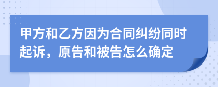 甲方和乙方因为合同纠纷同时起诉，原告和被告怎么确定