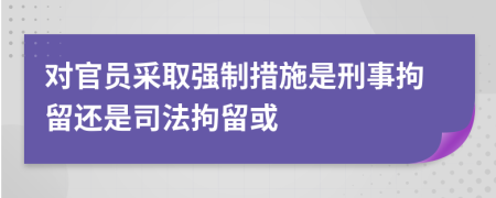 对官员采取强制措施是刑事拘留还是司法拘留或