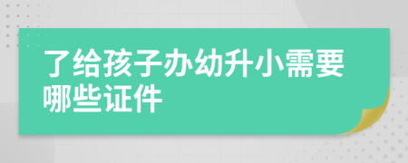 了给孩子办幼升小需要哪些证件