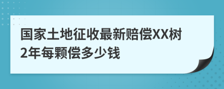 国家土地征收最新赔偿XX树2年每颗偿多少钱