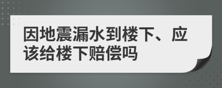 因地震漏水到楼下、应该给楼下赔偿吗