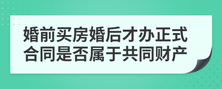 婚前买房婚后才办正式合同是否属于共同财产