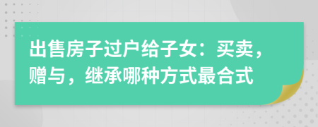 出售房子过户给子女：买卖，赠与，继承哪种方式最合式