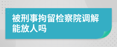 被刑事拘留检察院调解能放人吗