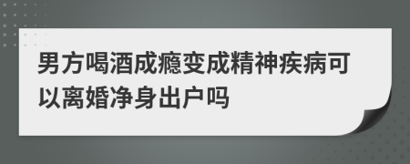 男方喝酒成瘾变成精神疾病可以离婚净身出户吗