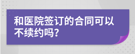 和医院签订的合同可以不续约吗？