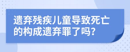 遗弃残疾儿童导致死亡的构成遗弃罪了吗？