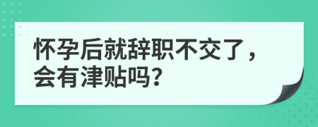 怀孕后就辞职不交了，会有津贴吗？