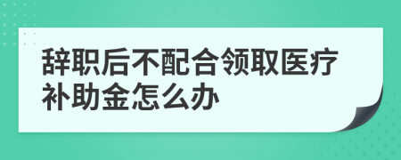 辞职后不配合领取医疗补助金怎么办